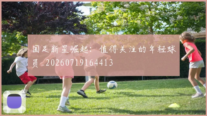 国足新星崛起：值得关注的年轻球员_20260719164413