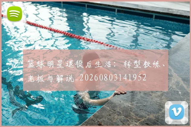 篮球明星退役后生活：转型教练、老板与解说_20260803141952