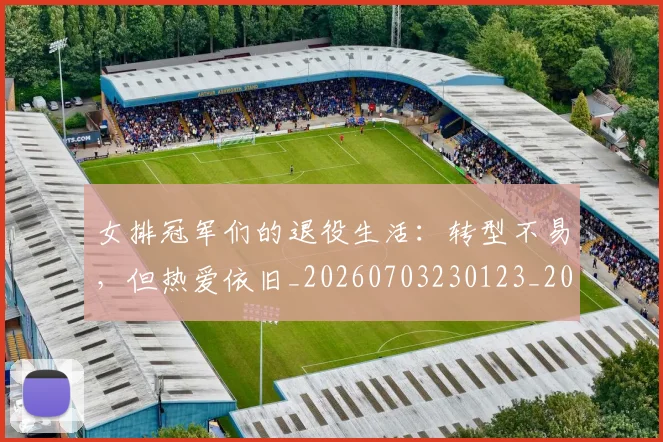 女排冠军们的退役生活：转型不易，但热爱依旧_20260703230123_20260719173020