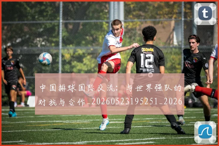 中国排球国际交流：与世界强队的对抗与合作_20260523195251_20260702202144_20260715194431
