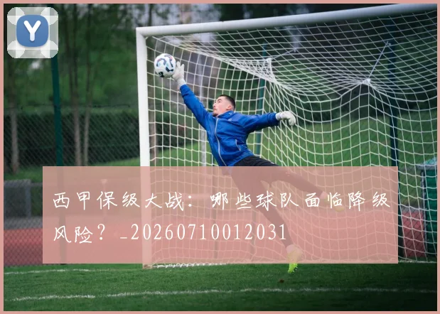 西甲保级大战:哪些球队面临降级风险?_20260710012031