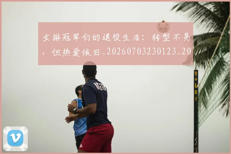 女排冠军们的退役生活：转型不易，但热爱依旧_20260703230123_20260719173020