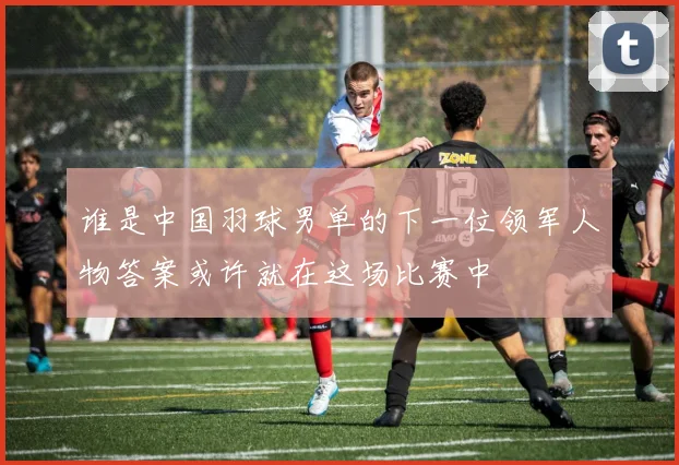 谁是中国羽球男单的下一位领军人物答案或许就在这场比赛中
