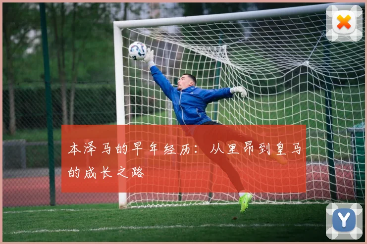 本泽马的早年经历：从里昂到皇马的成长之路