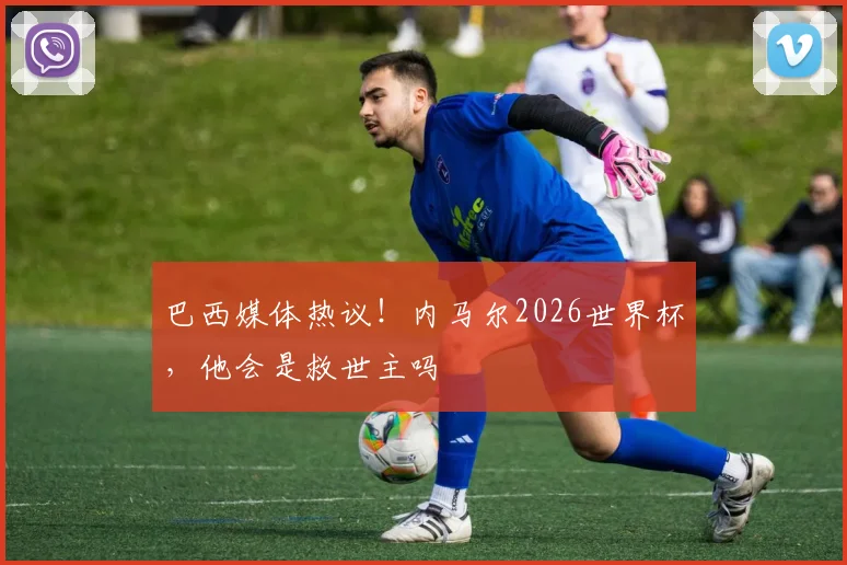 巴西媒体热议！内马尔2026世界杯，他会是救世主吗