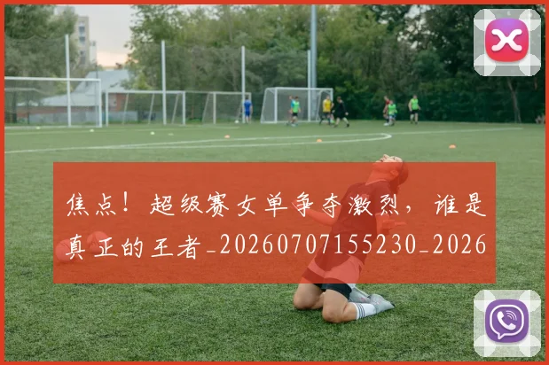 焦点！超级赛女单争夺激烈，谁是真正的王者_20260707155230_20260803134033