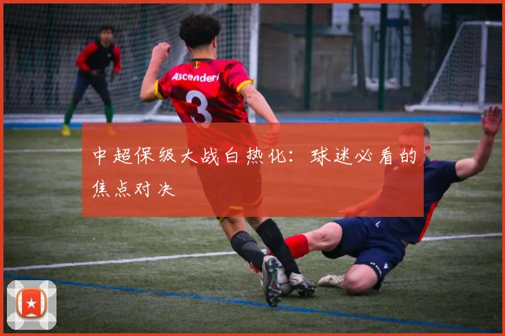 中超保级大战白热化：球迷必看的焦点对决