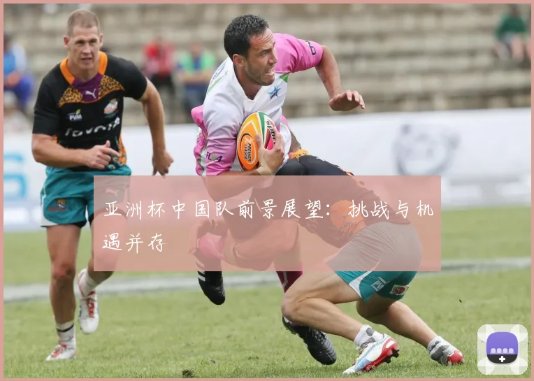 亚洲杯中国队前景展望:挑战与机遇并存