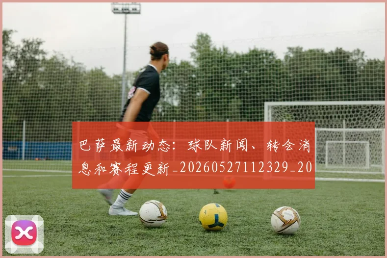巴萨最新动态：球队新闻、转会消息和赛程更新_20260527112329_20260703234440_20260722153330
