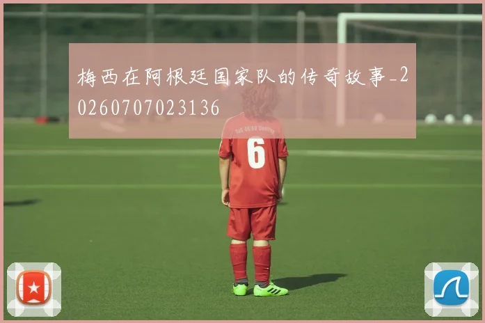 梅西在阿根廷国家队的传奇故事_20260707023136