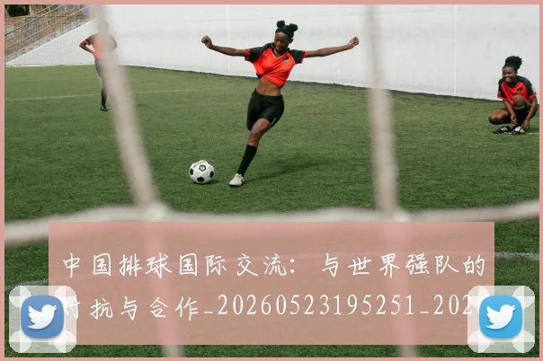 中国排球国际交流:与世界强队的对抗与合作_20260523195251_20260702202144_20260715194431