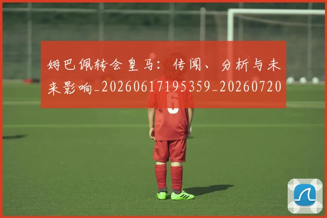 姆巴佩转会皇马：传闻、分析与未来影响_20260617195359_20260720190826