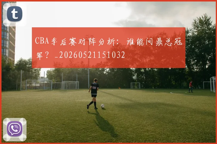 CBA季后赛对阵分析：谁能问鼎总冠军？_20260521151032