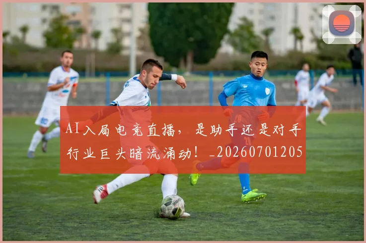 AI入局电竞直播，是助手还是对手行业巨头暗流涌动！_20260701205527