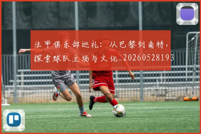 法甲俱乐部巡礼:从巴黎到南特,探索球队主场与文化_20260528193421