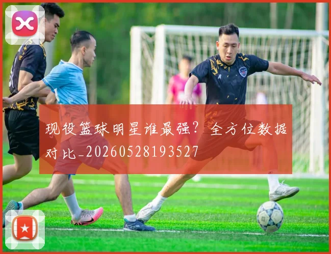 现役篮球明星谁最强？全方位数据对比_20260528193527