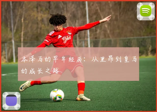 本泽马的早年经历：从里昂到皇马的成长之路