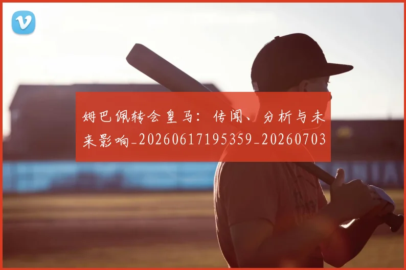 姆巴佩转会皇马：传闻、分析与未来影响_20260617195359_20260703232253_20260720190826