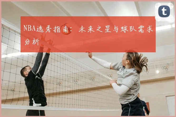 NBA选秀指南：未来之星与球队需求分析