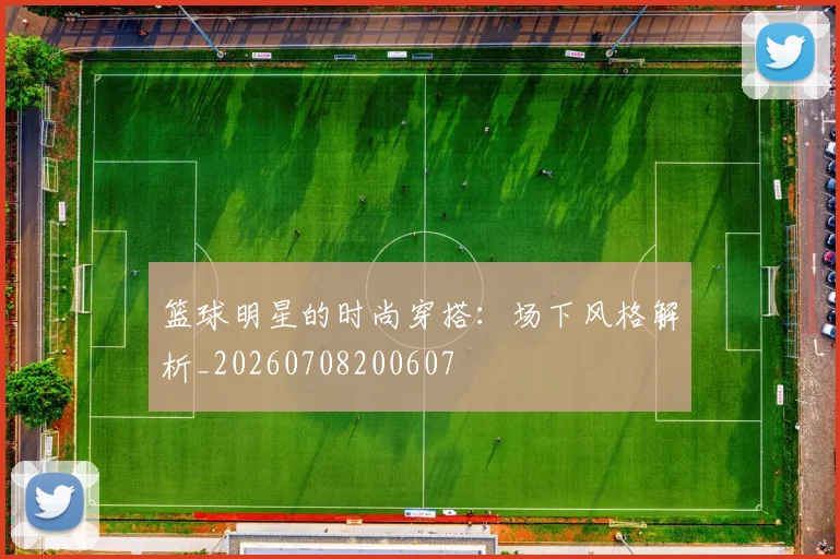 篮球明星的时尚穿搭：场下风格解析_20260708200607