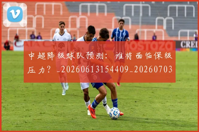 中超降级球队预测：谁将面临保级压力？_20260613154409_20260703205556_20260716191329