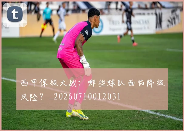 西甲保级大战：哪些球队面临降级风险？_20260710012031