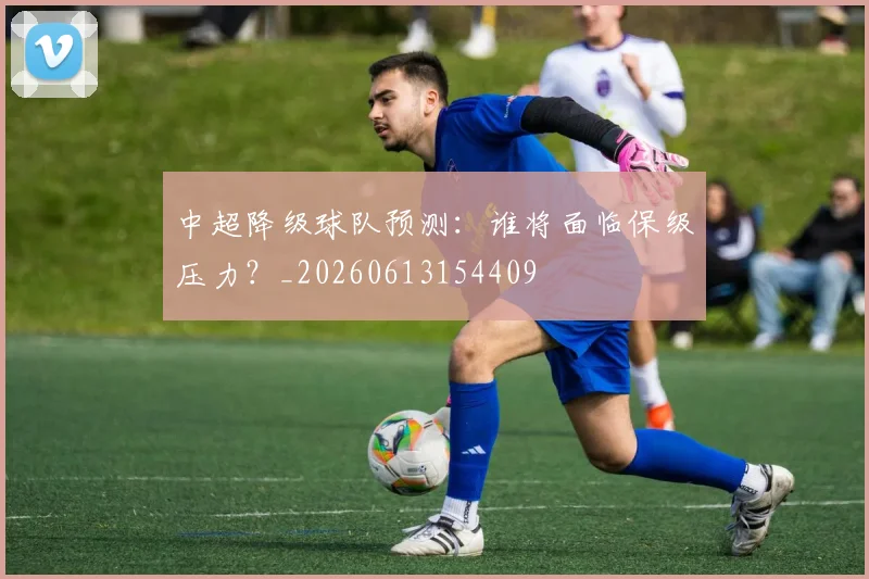 中超降级球队预测:谁将面临保级压力?_20260613154409