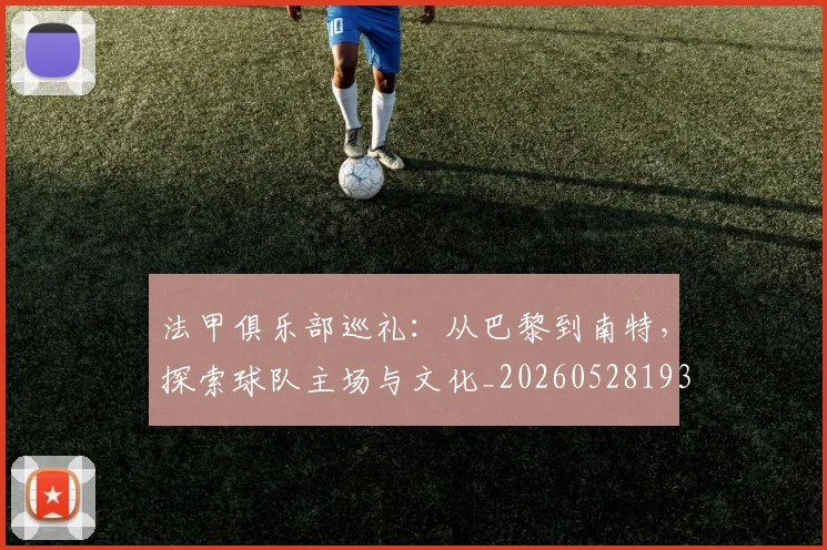 法甲俱乐部巡礼:从巴黎到南特,探索球队主场与文化_20260528193421