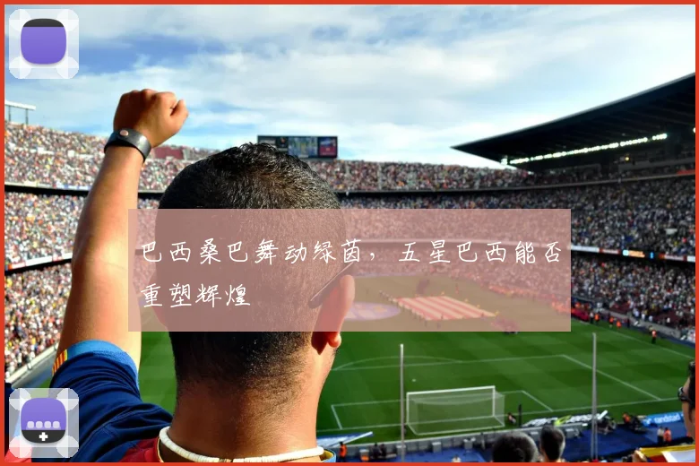 巴西桑巴舞动绿茵，五星巴西能否重塑辉煌