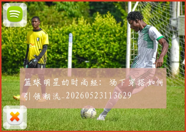 篮球明星的时尚经：场下穿搭如何引领潮流_20260523113629