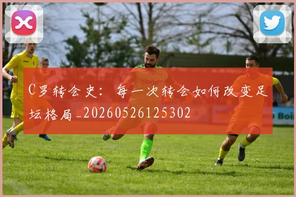C罗转会史：每一次转会如何改变足坛格局_20260526125302