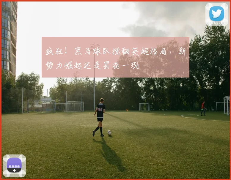 疯狂!黑马球队搅翻英超格局,新势力崛起还是昙花一现