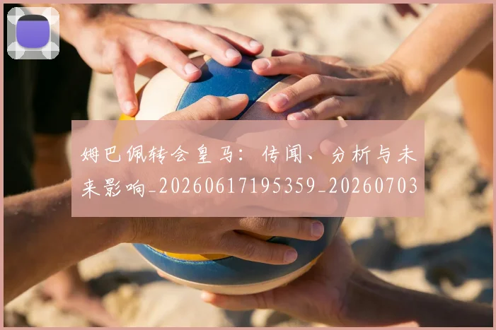 姆巴佩转会皇马：传闻、分析与未来影响_20260617195359_20260703232253_20260720190826