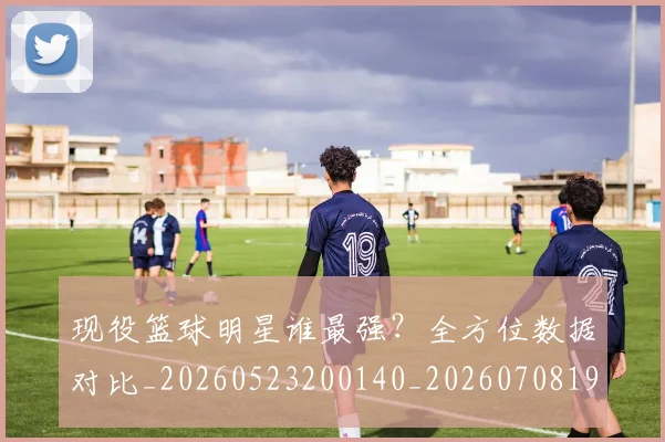 现役篮球明星谁最强？全方位数据对比_20260523200140_20260708191543
