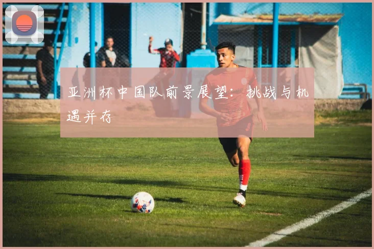 亚洲杯中国队前景展望：挑战与机遇并存
