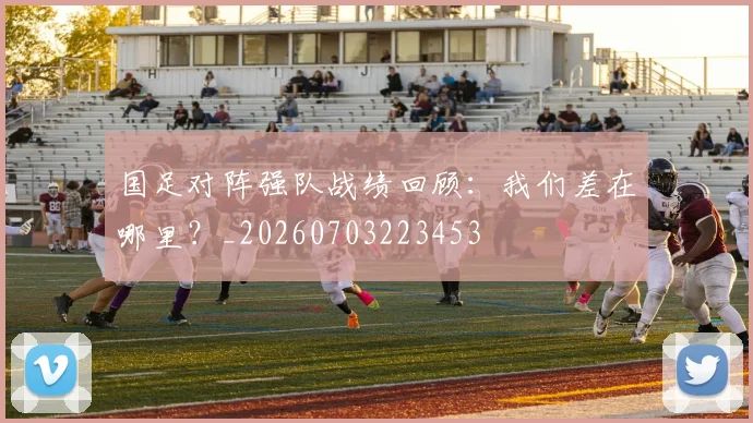 国足对阵强队战绩回顾：我们差在哪里？_20260703223453