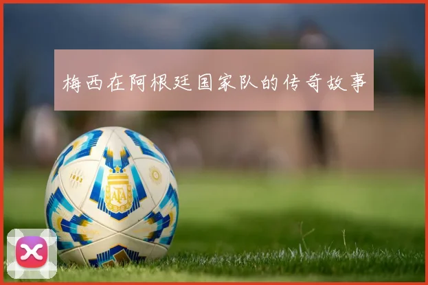 梅西在阿根廷国家队的传奇故事