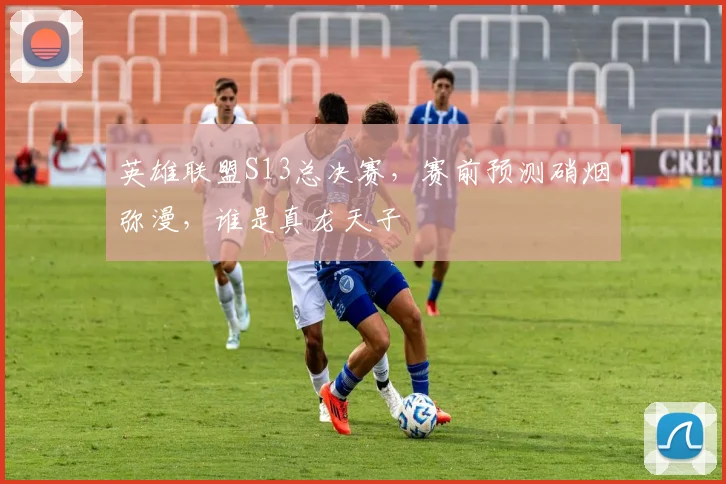 英雄联盟S13总决赛,赛前预测硝烟弥漫,谁是真龙天子