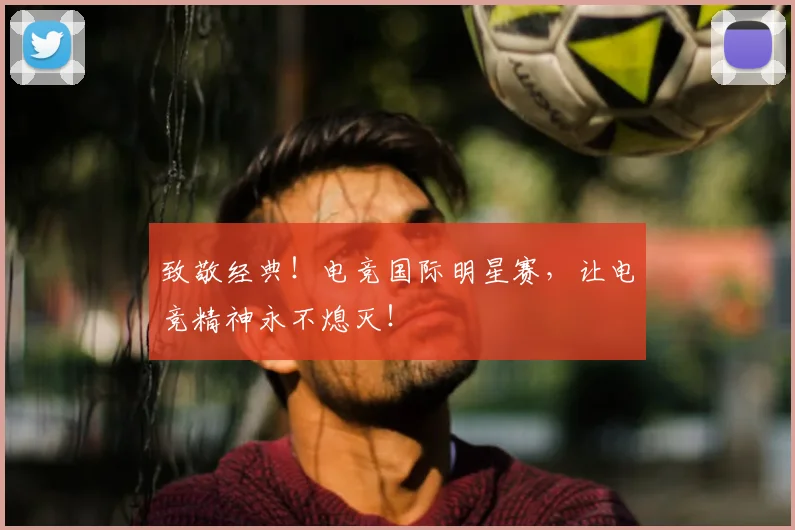 致敬经典！电竞国际明星赛，让电竞精神永不熄灭！