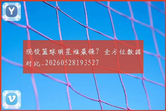 现役篮球明星谁最强？全方位数据对比_20260528193527